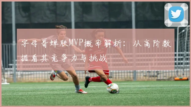字母哥蝉联MVP概率解析：从高阶数据看其竞争力与挑战