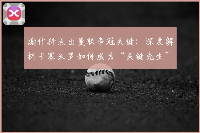谢什科点出曼联争冠关键:深度解析卡塞米罗如何成为“关键先生”