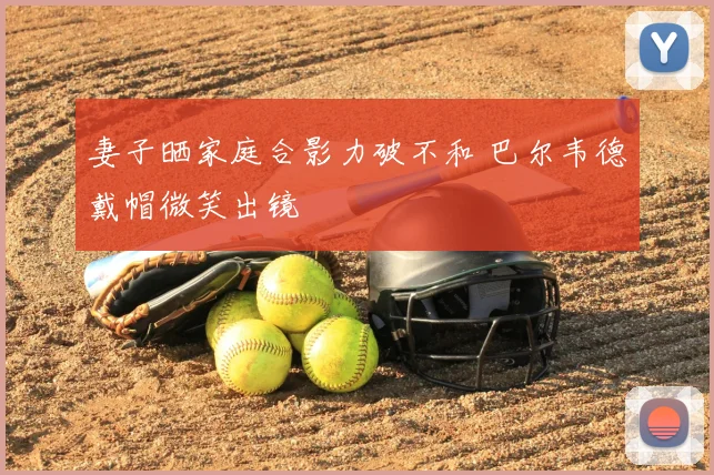 妻子晒家庭合影力破不和 巴尔韦德戴帽微笑出镜