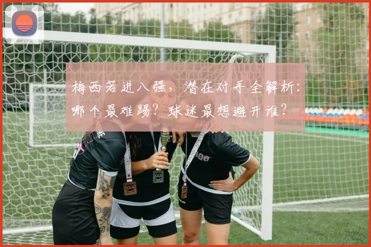 梅西若进八强，潜在对手全解析：哪个最难踢？球迷最想避开谁？