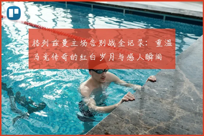 格列兹曼主场告别战全记录：重温马竞传奇的红白岁月与感人瞬间