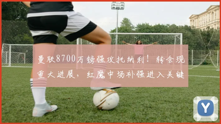 曼联8700万镑强攻托纳利！转会现重大进展，红魔中场补强进入关键阶段