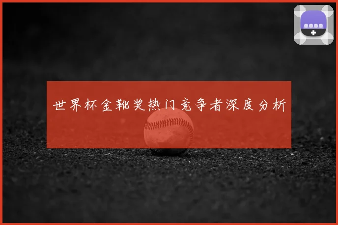 世界杯金靴奖热门竞争者深度分析