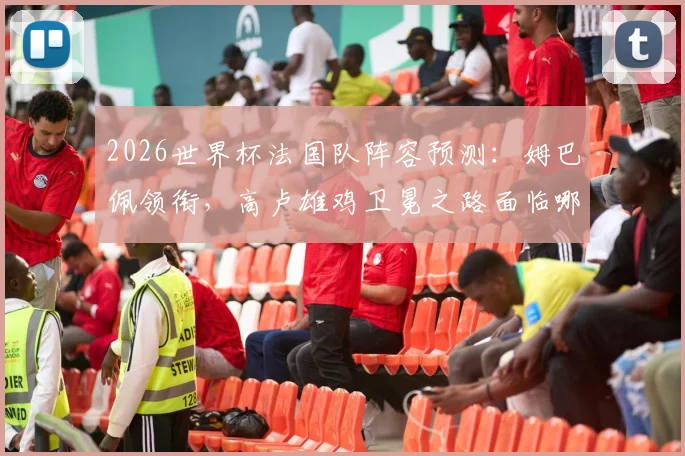 2026世界杯法国队阵容预测：姆巴佩领衔，高卢雄鸡卫冕之路面临哪些挑战？
