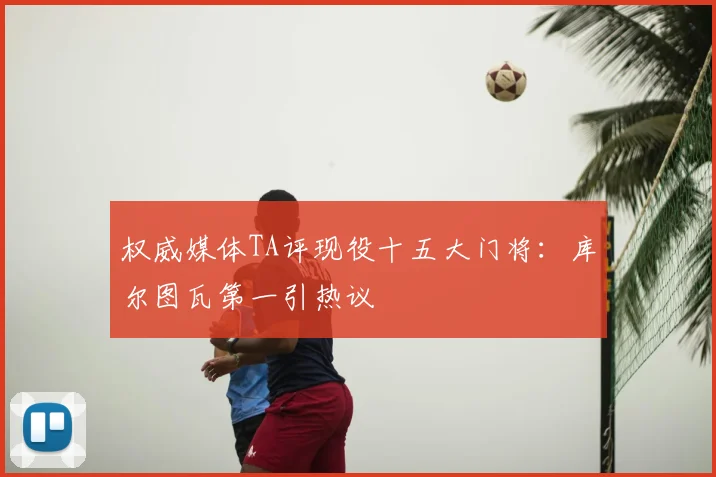 权威媒体TA评现役十五大门将:库尔图瓦第一引热议