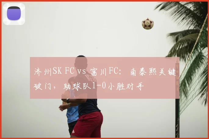 济州SK FC vs 富川FC:南泰熙关键破门,助球队1-0小胜对手